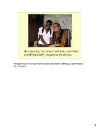 Hire, develop and retain qualified, committed
           and diverse staff throughout the district.


If we grow our own, we are more likely to retain them, and they are committed to
our community.




                                                                                   19
 