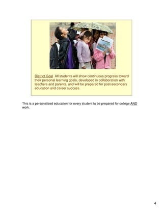 District Goal All students will show continuous progress toward
        their personal learning goals, developed in collaboration with
        teachers and parents, and will be prepared for post-secondary
        education and career success.



This is a personalized education for every student to be prepared for college AND
work.




                                                                                    4
 