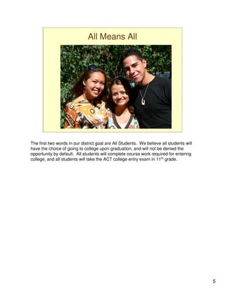 All Means All




The first two words in our district goal are All Students. We believe all students will
have the choice of going to college upon graduation, and will not be denied the
opportunity by default. All students will complete course work required for entering
college, and all students will take the ACT college entry exam in 11th grade.




                                                                                          5
 