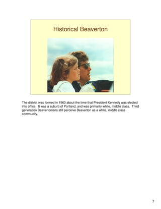 Historical Beaverton




The district was formed in 1960 about the time that President Kennedy was elected
into office. It was a suburb of Portland, and was primarily white, middle class. Third
generation Beavertonians still perceive Beaverton as a white, middle class
community.




                                                                                         7
 