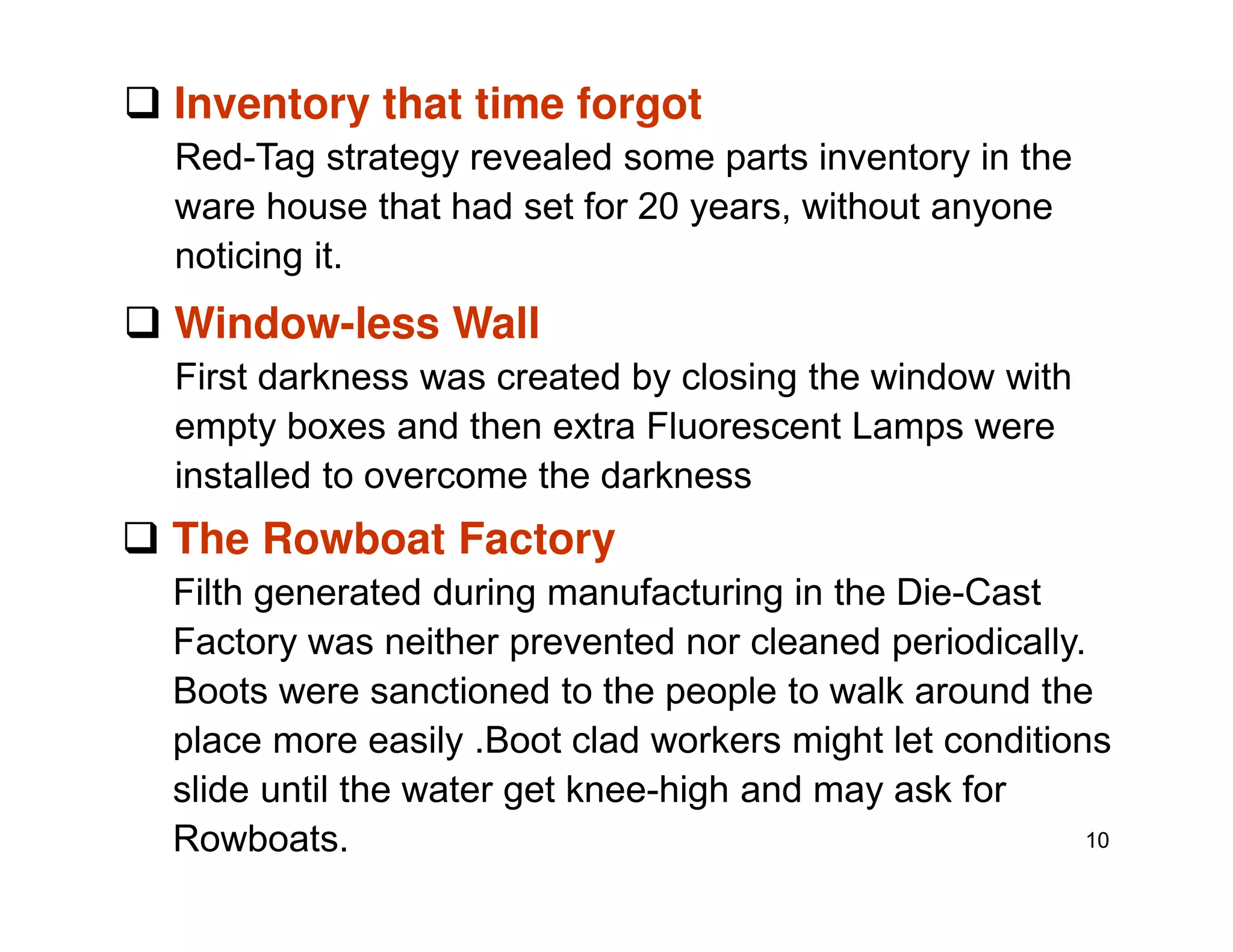 Inventory that time forgot
Red-Tag strategy revealed some parts inventory in the
ware house that had set for 20 years, without anyone
noticing it.
Window-less Wall
First darkness was created by closing the window with
empty boxes and then extra Fluorescent Lamps were
installed to overcome the darkness
10
installed to overcome the darkness
The Rowboat Factory
Filth generated during manufacturing in the Die-Cast
Factory was neither prevented nor cleaned periodically.
Boots were sanctioned to the people to walk around the
place more easily .Boot clad workers might let conditions
slide until the water get knee-high and may ask for
Rowboats.
 