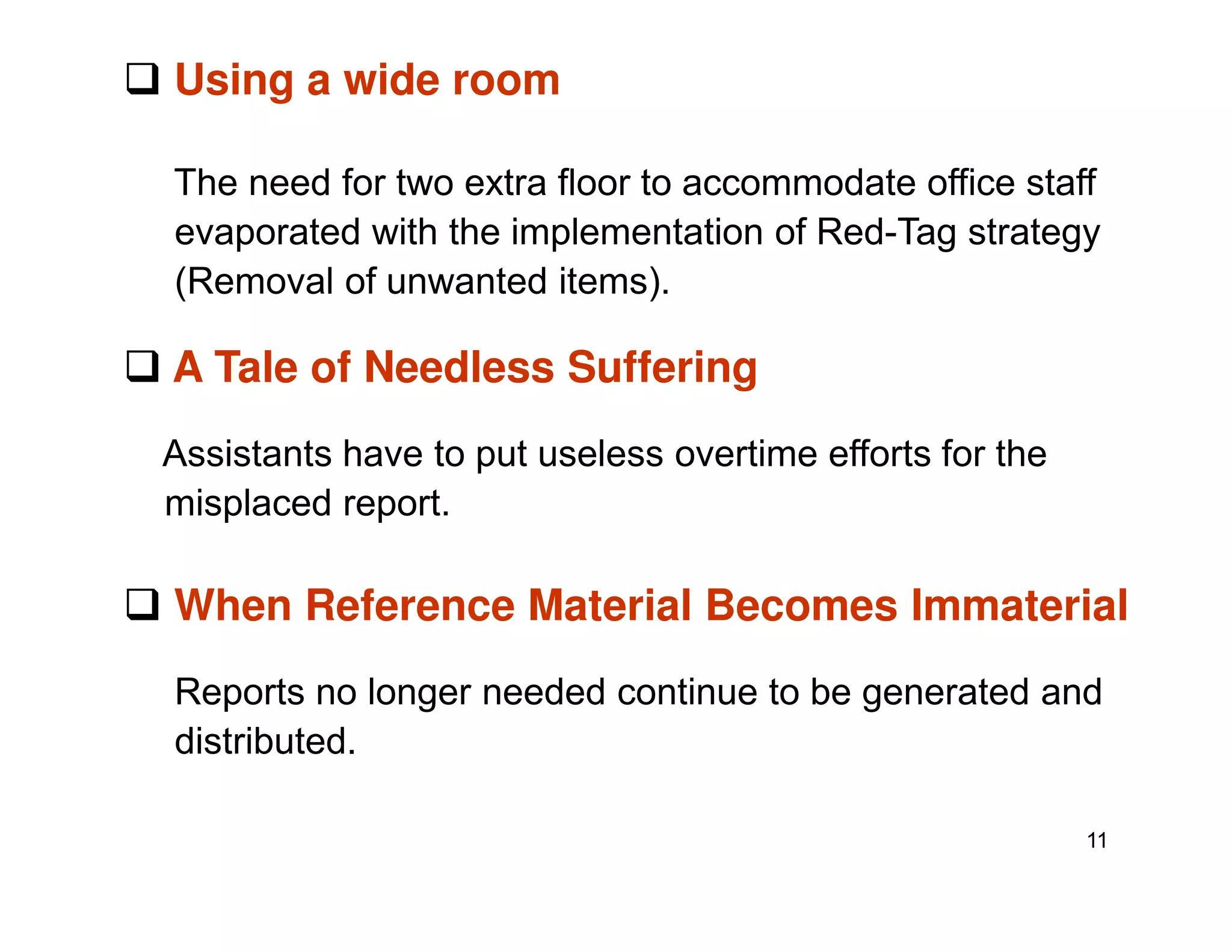 Using a wide room
The need for two extra floor to accommodate office staff
evaporated with the implementation of Red-Tag strategy
(Removal of unwanted items).
A Tale of Needless Suffering
Assistants have to put useless overtime efforts for the
11
misplaced report.
When Reference Material Becomes Immaterial
Reports no longer needed continue to be generated and
distributed.
 