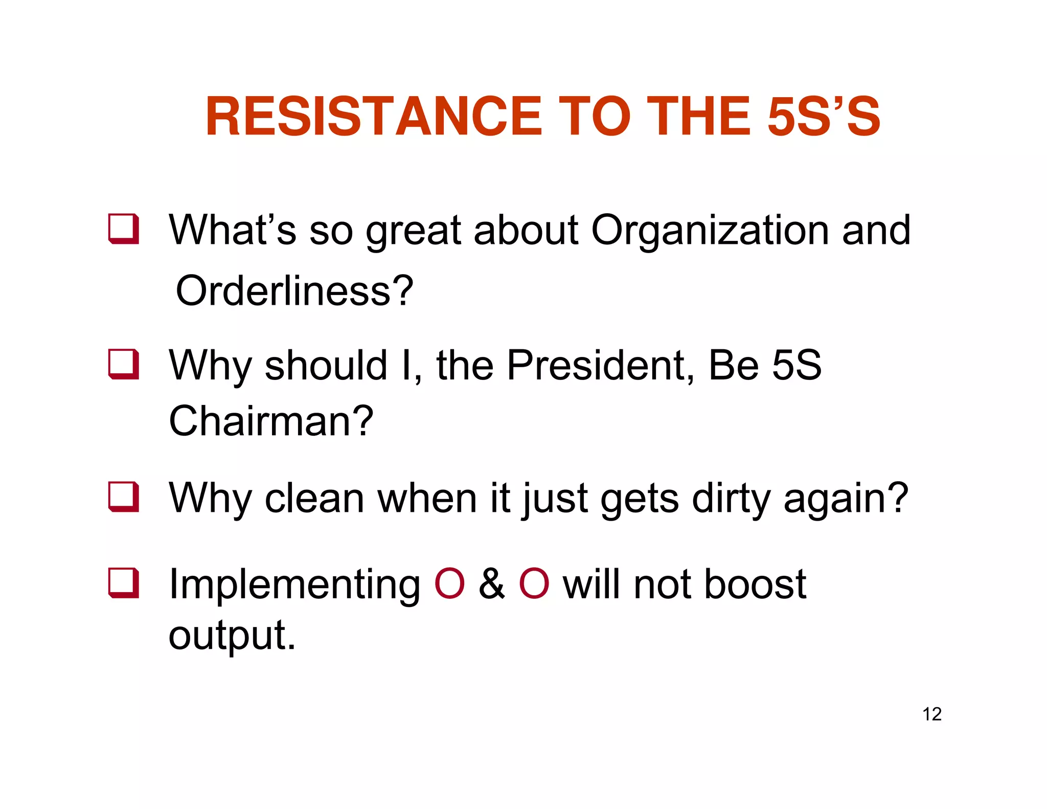 RESISTANCE TO THE 5S’S
What’s so great about Organization and
Orderliness?
Why should I, the President, Be 5S
Chairman?
12
Chairman?
Why clean when it just gets dirty again?
Implementing O & O will not boost
output.
 