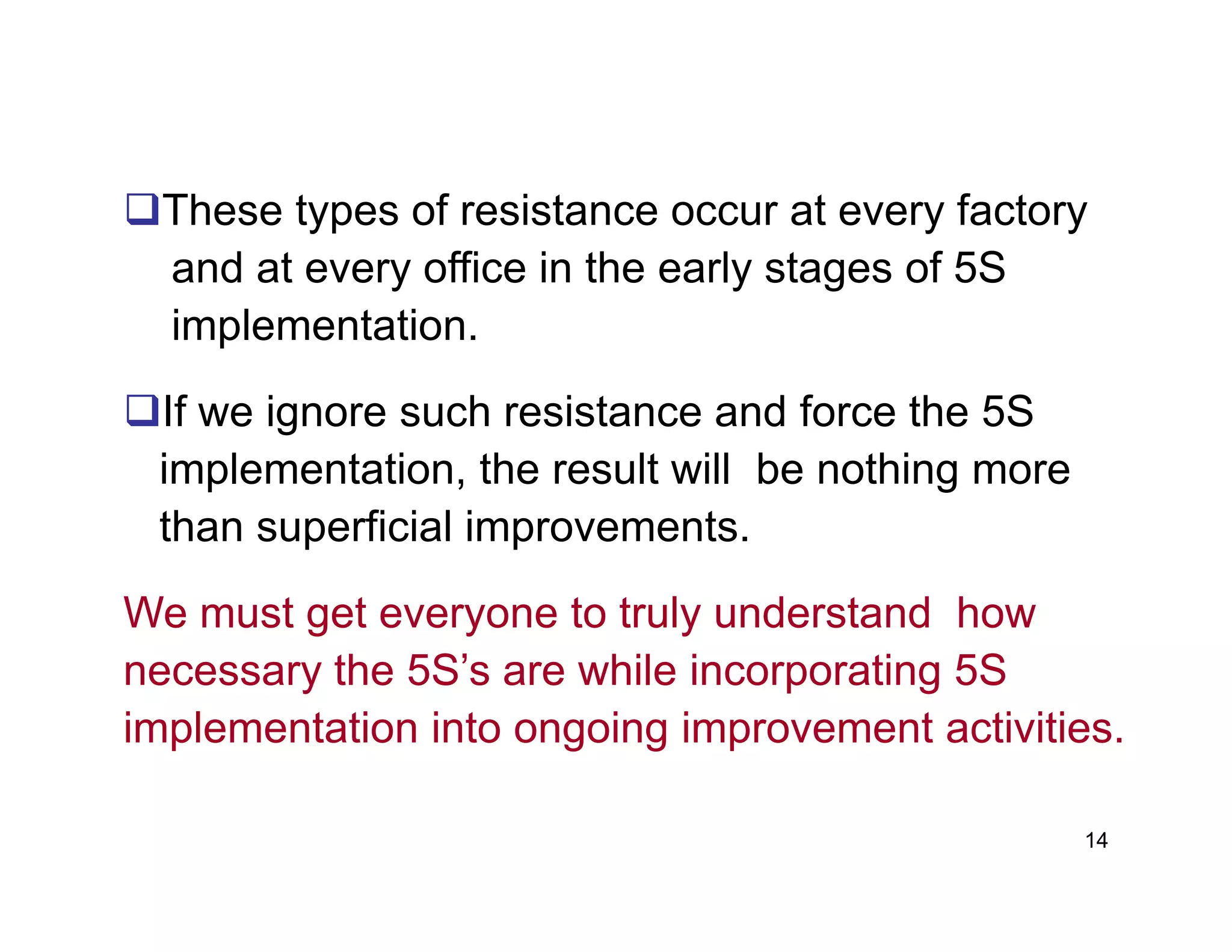 These types of resistance occur at every factory
and at every office in the early stages of 5S
implementation.
If we ignore such resistance and force the 5S
implementation, the result will be nothing more
14
implementation, the result will be nothing more
than superficial improvements.
We must get everyone to truly understand how
necessary the 5S’s are while incorporating 5S
implementation into ongoing improvement activities.
 