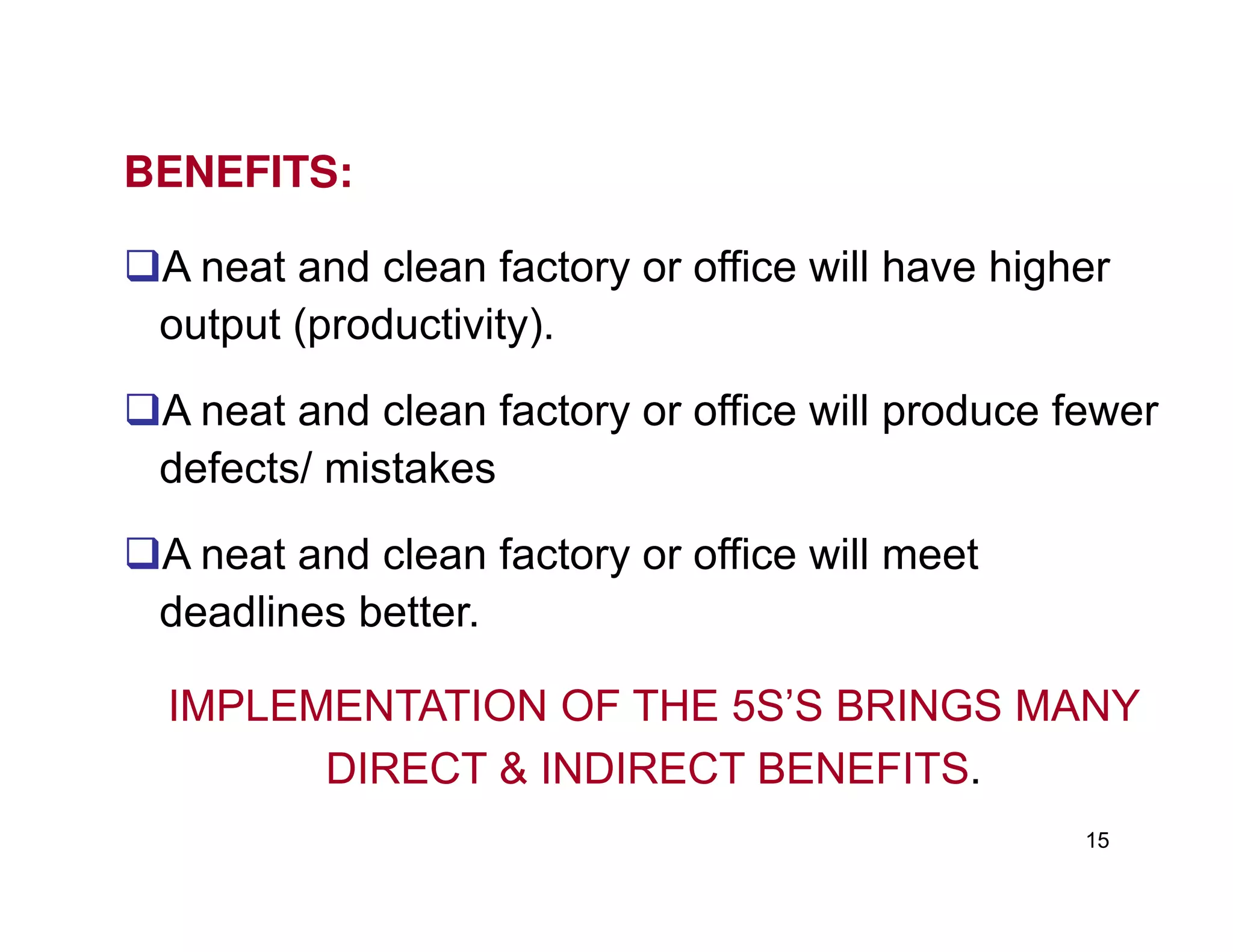 BENEFITS:
A neat and clean factory or office will have higher
output (productivity).
A neat and clean factory or office will produce fewer
defects/ mistakes
15
defects/ mistakes
A neat and clean factory or office will meet
deadlines better.
IMPLEMENTATION OF THE 5S’S BRINGS MANY
DIRECT & INDIRECT BENEFITS.
 