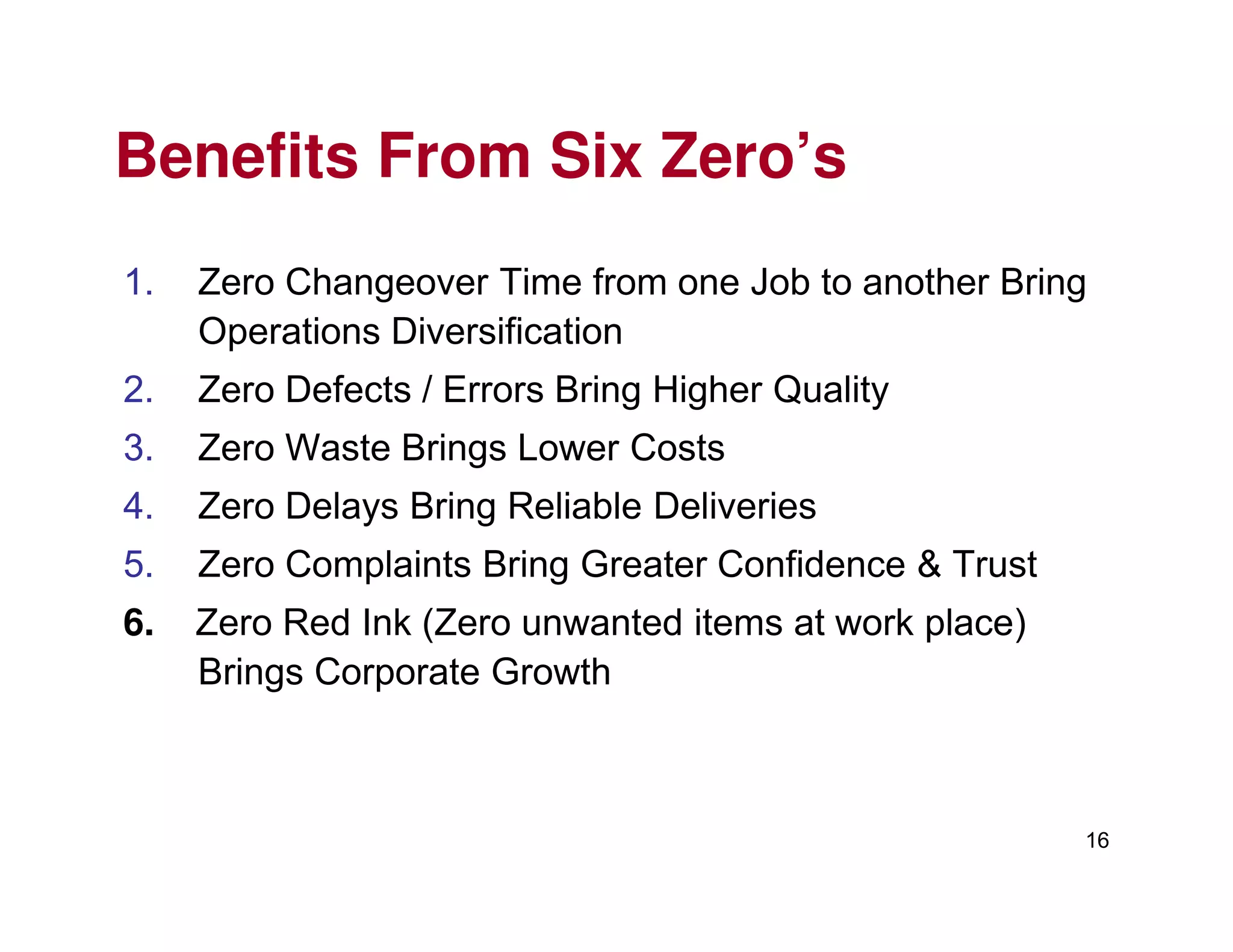 Benefits From Six Zero’s
1. Zero Changeover Time from one Job to another Bring
Operations Diversification
2. Zero Defects / Errors Bring Higher Quality
3. Zero Waste Brings Lower Costs
16
4. Zero Delays Bring Reliable Deliveries
5. Zero Complaints Bring Greater Confidence & Trust
6. Zero Red Ink (Zero unwanted items at work place)
Brings Corporate Growth
 