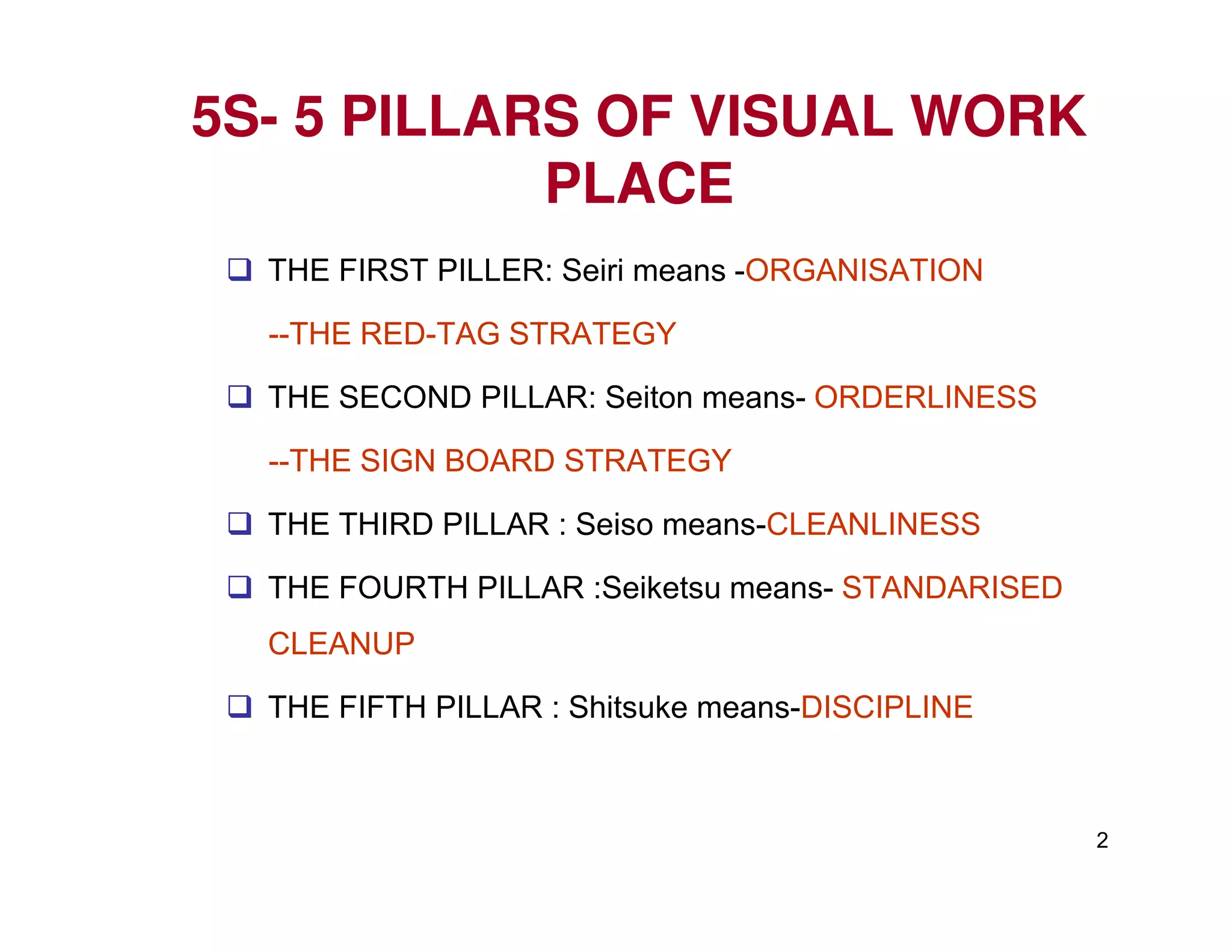 5S5S-- 5 PILLARS OF VISUAL WORK5 PILLARS OF VISUAL WORK
PLACEPLACE
THE FIRST PILLER: Seiri means -ORGANISATION
--THE RED-TAG STRATEGY
THE SECOND PILLAR: Seiton means- ORDERLINESS
--THE SIGN BOARD STRATEGY
2
--THE SIGN BOARD STRATEGY
THE THIRD PILLAR : Seiso means-CLEANLINESS
THE FOURTH PILLAR :Seiketsu means- STANDARISED
CLEANUP
THE FIFTH PILLAR : Shitsuke means-DISCIPLINE
 