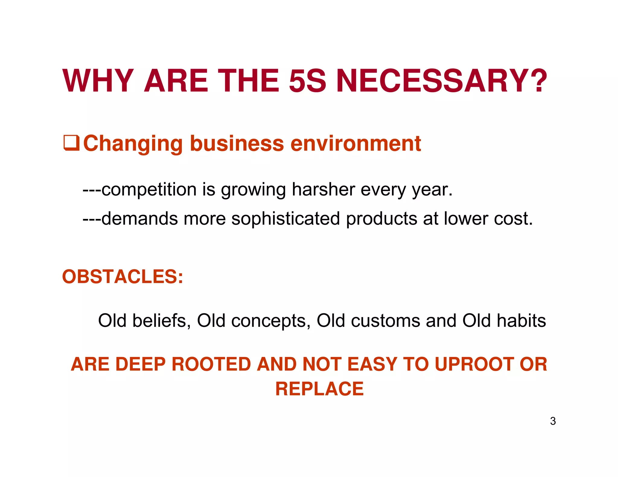 WHY ARE THE 5S NECESSARY?
Changing business environment
---competition is growing harsher every year.
---demands more sophisticated products at lower cost.
3
OBSTACLES:
Old beliefs, Old concepts, Old customs and Old habits
ARE DEEP ROOTED AND NOT EASY TO UPROOT OR
REPLACE
 