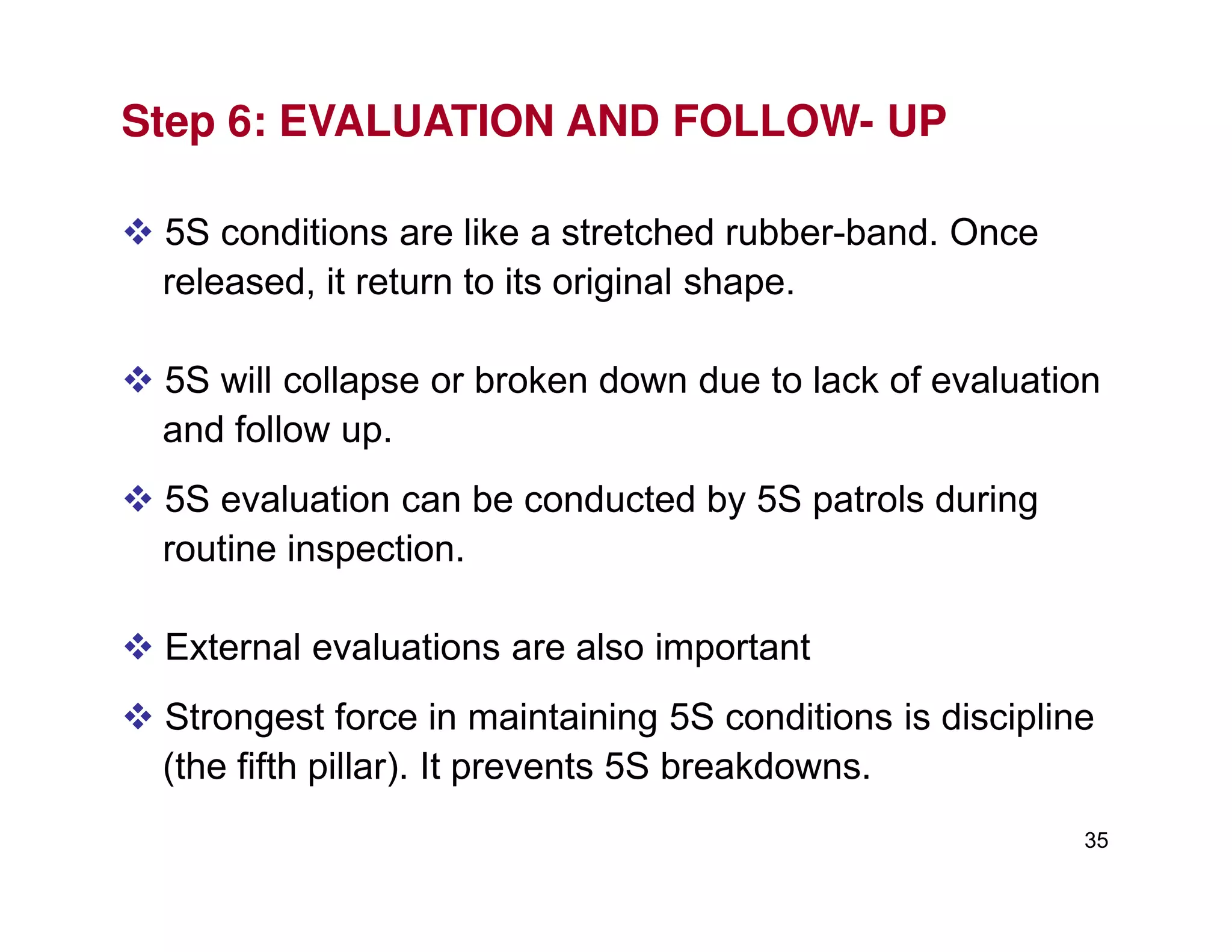 Step 6: EVALUATION AND FOLLOW- UP
5S conditions are like a stretched rubber-band. Once
released, it return to its original shape.
5S will collapse or broken down due to lack of evaluation
and follow up.
35
5S evaluation can be conducted by 5S patrols during
routine inspection.
External evaluations are also important
Strongest force in maintaining 5S conditions is discipline
(the fifth pillar). It prevents 5S breakdowns.
 
