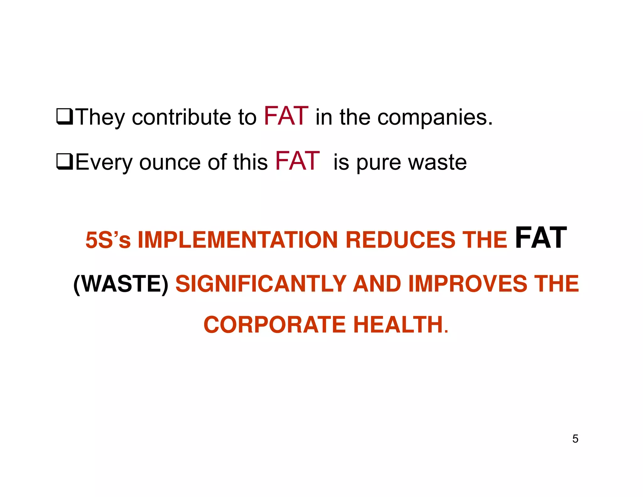 They contribute to FAT in the companies.
Every ounce of this FAT is pure waste
5S’s IMPLEMENTATION REDUCES THE FAT
5
5S’s IMPLEMENTATION REDUCES THE FAT
(WASTE) SIGNIFICANTLY AND IMPROVES THE
CORPORATE HEALTH.
 