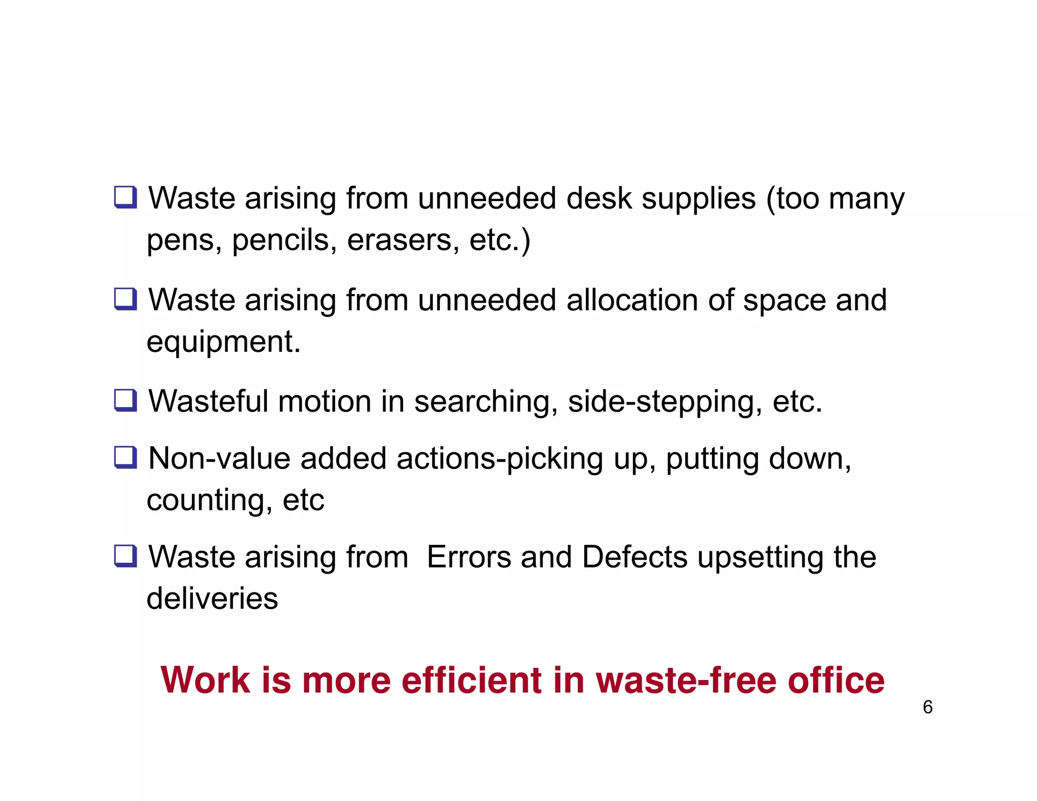 Waste arising from unneeded desk supplies (too many
pens, pencils, erasers, etc.)
Waste arising from unneeded allocation of space and
equipment.
Wasteful motion in searching, side-stepping, etc.
6
Wasteful motion in searching, side-stepping, etc.
Non-value added actions-picking up, putting down,
counting, etc
Waste arising from Errors and Defects upsetting the
deliveries
Work is more efficient in waste-free office
 