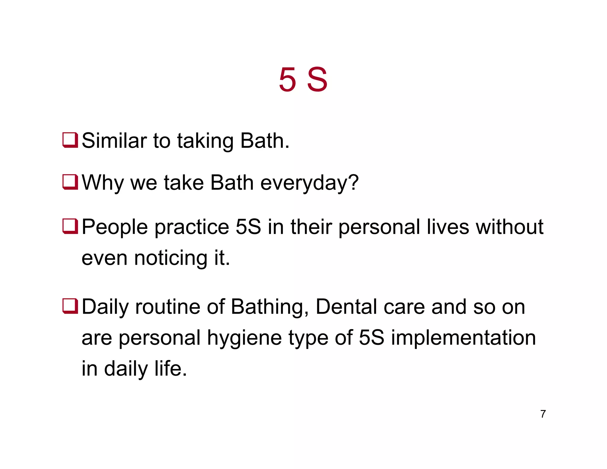 5 S
Similar to taking Bath.
Why we take Bath everyday?
People practice 5S in their personal lives without
7
People practice 5S in their personal lives without
even noticing it.
Daily routine of Bathing, Dental care and so on
are personal hygiene type of 5S implementation
in daily life.
 