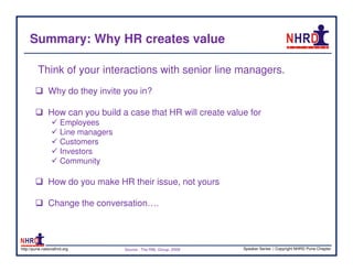 Summary: Why HR creates value

         Think of your interactions with senior line managers.
               Why do they invite you in?

               How can you build a case that HR will create value for
                      Employees
                      Line managers
                      Customers
                      Investors
                      Community

               How do you make HR their issue, not yours

               Change the conversation….



http://pune.nationalhrd.org           Source : The RBL Group, 2008   Speaker Series | Copyright NHRD Pune Chapter
 