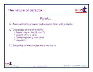 The nature of paradox

                                                      Paradox….
               Avoids either/or answers and replaces them with and/also

               Challenges complex thinking
                      Sequencing (A, then B, then C)
                      Dividing (A vs. B vs. C)
                      Dialoguing (seeing alternative)
                      Leveraging

               Responds to the complex world we live in




http://pune.nationalhrd.org             Source : The RBL Group, 2008   Speaker Series | Copyright NHRD Pune Chapter
 