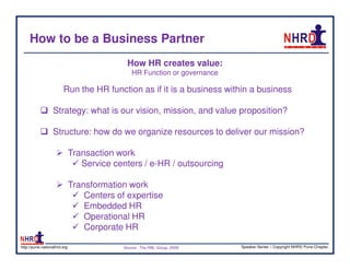 How to be a Business Partner
                                             How HR creates value:
                                                HR Function or governance

                        Run the HR function as if it is a business within a business

                  Strategy: what is our vision, mission, and value proposition?

                  Structure: how do we organize resources to deliver our mission?

                              Transaction work
                                 Service centers / e-HR / outsourcing

                              Transformation work
                                  Centers of expertise
                                  Embedded HR
                                  Operational HR
                                  Corporate HR

http://pune.nationalhrd.org                 Source : The RBL Group, 2008    Speaker Series | Copyright NHRD Pune Chapter
 