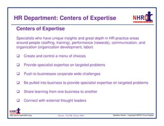 HR Department: Centers of Expertise
        Centers of Expertise
        Specialists who have unique insights and great depth in HR practice areas
        around people (staffing, training), performance (rewards), communication, and
        organization (organization development, labor)

                 Create and control a menu of choices

                 Provide specialist expertise on targeted problems

                 Push to businesses corporate wide challenges

                 Be pulled into business to provide specialist expertise on targeted problems

                 Share learning from one business to another

                 Connect with external thought leaders


http://pune.nationalhrd.org          Source : The RBL Group, 2008      Speaker Series | Copyright NHRD Pune Chapter
 
