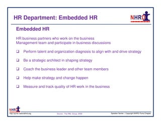 HR Department: Embedded HR
        Embedded HR
        HR business partners who work on the business
        Management team and participate in business discussions

                 Perform talent and organization diagnosis to align with and drive strategy

                 Be a strategic architect in shaping strategy

                 Coach the business leader and other team members

                 Help make strategy and change happen

                 Measure and track quality of HR work in the business




http://pune.nationalhrd.org           Source : The RBL Group, 2008      Speaker Series | Copyright NHRD Pune Chapter
 