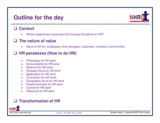 Outline for the day
            Context
                     What’s happening in business that changes the game for HR?:

            The nature of value
                     Value of HR for: employees, line managers, customers, investors, communities

            HR paradoxes (How to do HR)
                     Philosophy for HR work
                     Accountability for HR work
                     Referent for HR work
                     Strategic focus for HR work
                     Application for HR work
                     Connection for HR work
                     Geographic focus for HR work
                     Responsiveness for HR work
                     Control for HR work
                     Measures for HR work


            Transformation of HR

http://pune.nationalhrd.org                 Source : The RBL Group, 2008             Speaker Series | Copyright NHRD Pune Chapter
 