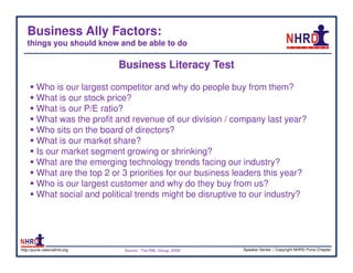 Business Ally Factors:
   things you should know and be able to do

                              Business Literacy Test

        Who is our largest competitor and why do people buy from them?
        What is our stock price?
        What is our P/E ratio?
        What was the profit and revenue of our division / company last year?
        Who sits on the board of directors?
        What is our market share?
        Is our market segment growing or shrinking?
        What are the emerging technology trends facing our industry?
        What are the top 2 or 3 priorities for our business leaders this year?
        Who is our largest customer and why do they buy from us?
        What social and political trends might be disruptive to our industry?




http://pune.nationalhrd.org    Source : The RBL Group, 2008   Speaker Series | Copyright NHRD Pune Chapter
 