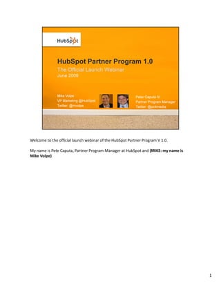 Welcome to the official launch webinar of the HubSpot Partner Program V 1.0.

My name is Pete Caputa, Partner Program Manager at HubSpot and (MIKE: my name is
Mike Volpe)




                                                                                   1
 