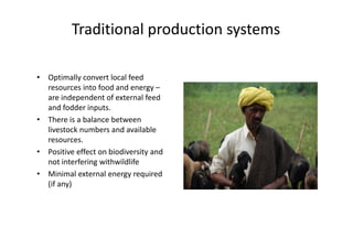 Traditional production systems
• Optimally convert local feed
resources into food and energy –
are independent of external feed
and fodder inputs.
• There is a balance between
livestock numbers and available
resources.
• Positive effect on biodiversity and
not interfering withwildlife
• Minimal external energy required
(if any)
• Optimally convert local feed
resources into food and energy –
are independent of external feed
and fodder inputs.
• There is a balance between
livestock numbers and available
resources.
• Positive effect on biodiversity and
not interfering withwildlife
• Minimal external energy required
(if any)
 