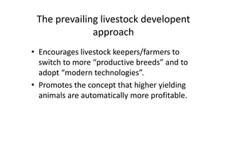 The prevailing livestock developent
approach
• Encourages livestock keepers/farmers to
switch to more “productive breeds” and to
adopt “modern technologies”.
• Promotes the concept that higher yielding
animals are automatically more profitable.
• Encourages livestock keepers/farmers to
switch to more “productive breeds” and to
adopt “modern technologies”.
• Promotes the concept that higher yielding
animals are automatically more profitable.
 