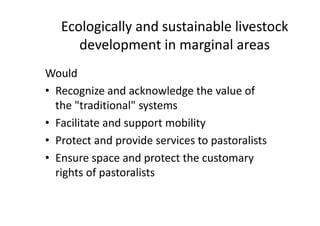 Ecologically and sustainable livestock
development in marginal areas
Would
• Recognize and acknowledge the value of
the "traditional" systems
• Facilitate and support mobility
• Protect and provide services to pastoralists
• Ensure space and protect the customary
rights of pastoralists
Would
• Recognize and acknowledge the value of
the "traditional" systems
• Facilitate and support mobility
• Protect and provide services to pastoralists
• Ensure space and protect the customary
rights of pastoralists
 