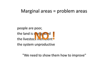 people are poor,
the land is overgrazed
the livestock inefficient
the system unproductive
"We need to show them how to improve"
Marginal areas = problem areas
people are poor,
the land is overgrazed
the livestock inefficient
the system unproductive
"We need to show them how to improve"
 