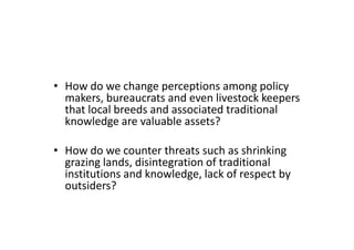 • How do we change perceptions among policy
makers, bureaucrats and even livestock keepers
that local breeds and associated traditional
knowledge are valuable assets?
• How do we counter threats such as shrinking
grazing lands, disintegration of traditional
institutions and knowledge, lack of respect by
outsiders?
• How do we change perceptions among policy
makers, bureaucrats and even livestock keepers
that local breeds and associated traditional
knowledge are valuable assets?
• How do we counter threats such as shrinking
grazing lands, disintegration of traditional
institutions and knowledge, lack of respect by
outsiders?
 