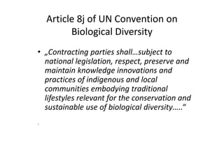 Article 8j of UN Convention on
Biological Diversity
• „Contracting parties shall…subject to
national legislation, respect, preserve and
maintain knowledge innovations and
practices of indigenous and local
communities embodying traditional
lifestyles relevant for the conservation and
sustainable use of biological diversity…..“
.
• „Contracting parties shall…subject to
national legislation, respect, preserve and
maintain knowledge innovations and
practices of indigenous and local
communities embodying traditional
lifestyles relevant for the conservation and
sustainable use of biological diversity…..“
.
 