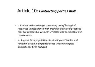 Article 10: Contracting parties shall..
• c. Protect and encourage customary use of biological
resources in accordance with traditional cultural practices
that are compatible with conservation and sustainable use
requirements
• d. Support local populations to develop and implement
remedial action in degraded areas where biological
diversity has been reduced
• c. Protect and encourage customary use of biological
resources in accordance with traditional cultural practices
that are compatible with conservation and sustainable use
requirements
• d. Support local populations to develop and implement
remedial action in degraded areas where biological
diversity has been reduced
 