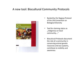 A new tool: Biocultural Community Protocols
• Backed by the Nagoya Protocol
of the UN-Convention on
Biological Diversity
• Tool for claiming status as
„indigenous or local
community….“
• Biocultural Protocols document
the role of a community in
conserving animal genetic
resources and eco-systems,
contribute to visibility and
awareness
• Backed by the Nagoya Protocol
of the UN-Convention on
Biological Diversity
• Tool for claiming status as
„indigenous or local
community….“
• Biocultural Protocols document
the role of a community in
conserving animal genetic
resources and eco-systems,
contribute to visibility and
awareness
 