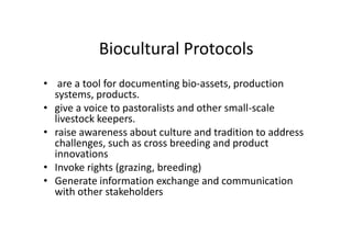 Biocultural Protocols
• are a tool for documenting bio-assets, production
systems, products.
• give a voice to pastoralists and other small-scale
livestock keepers.
• raise awareness about culture and tradition to address
challenges, such as cross breeding and product
innovations
• Invoke rights (grazing, breeding)
• Generate information exchange and communication
with other stakeholders
• are a tool for documenting bio-assets, production
systems, products.
• give a voice to pastoralists and other small-scale
livestock keepers.
• raise awareness about culture and tradition to address
challenges, such as cross breeding and product
innovations
• Invoke rights (grazing, breeding)
• Generate information exchange and communication
with other stakeholders
 