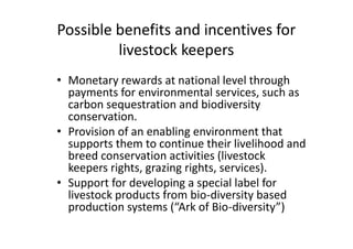 Possible benefits and incentives for
livestock keepers
• Monetary rewards at national level through
payments for environmental services, such as
carbon sequestration and biodiversity
conservation.
• Provision of an enabling environment that
supports them to continue their livelihood and
breed conservation activities (livestock
keepers rights, grazing rights, services).
• Support for developing a special label for
livestock products from bio-diversity based
production systems (“Ark of Bio-diversity”)
• Monetary rewards at national level through
payments for environmental services, such as
carbon sequestration and biodiversity
conservation.
• Provision of an enabling environment that
supports them to continue their livelihood and
breed conservation activities (livestock
keepers rights, grazing rights, services).
• Support for developing a special label for
livestock products from bio-diversity based
production systems (“Ark of Bio-diversity”)
 