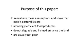 Purpose of this paper:
to reevaluate these assumptions and show that
India's pastoralists are
• amazingly efficient food producers
• do not degrade and instead enhance the land
• are usually not poor
to reevaluate these assumptions and show that
India's pastoralists are
• amazingly efficient food producers
• do not degrade and instead enhance the land
• are usually not poor
 