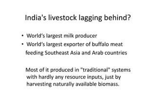 India's livestock lagging behind?
• World‘s largest milk producer
• World‘s largest exporter of buffalo meat
feeding Southeast Asia and Arab countries
Most of it produced in "traditional" systems
with hardly any resource inputs, just by
harvesting naturally available biomass.
• World‘s largest milk producer
• World‘s largest exporter of buffalo meat
feeding Southeast Asia and Arab countries
Most of it produced in "traditional" systems
with hardly any resource inputs, just by
harvesting naturally available biomass.
 