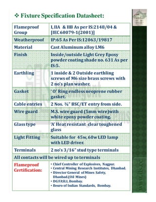 Fixture Specification Datasheet:
Flameproof       I, IIA & IIB As per IS:2148/04 &
Group            [IEC 60079-1(2001)]
Weatherproof     IP:65 As Per IS:12063/19817
Material         Cast Aluminum alloy LM6
Finish           Inside/outside Light Grey Epoxy
                 powder coating shade no. 631 As per
                 IS:5.
Earthling        1 inside & 2 Outside earthling
                 screws of M6 size brass screws with
                 2 no's plan washer.
Gasket           ‘ O’ Ring endless neoprene rubber
                 gasket.
Cable entries    2 Nos. ¾” BSC/ET entry from side.
Wire guard       M.S. wire guard (5mm wire)with
                 white epoxy powder coating.
Glass type       ‘A’ Heat resistant clear toughened
                 glass
Light Fitting    Suitable for 45w, 60w LED lamp
                 with LED driver.
Terminals        2 no's 3/16” stud type terminals
All contacts will be wired up to terminals
                                                                  www.ils.cc


Flameproof       • Chief Controller of Explosives, Nagpur.
                 • Central Mining Research Institutes, Dhanbad.
Certification:   • Director General of Mines Safety,
                   Dhanbad.(Oil Mines)
                 • DG FASLI, Bombay.
                 • Beuro of Indian Standards, Bombay.
 