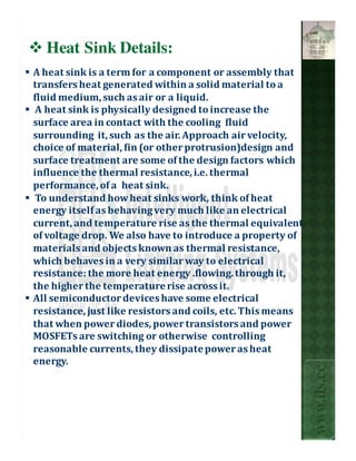 Heat Sink Details:
A heat sink is a term for a component or assembly that
transfers heat generated within a solid material to a
fluid medium, such as air or a liquid.
 A heat sink is physically designed to increase the
surface area in contact with the cooling fluid
surrounding it, such as the air. Approach air velocity,
choice of material, fin (or other protrusion)design and
surface treatment are some of the design factors which
influence the thermal resistance, i.e. thermal
performance, of a heat sink.
 To understand how heat sinks work, think of heat
energy itself as behaving very much like an electrical
current, and temperature rise as the thermal equivalent
of voltage drop. We also have to introduce a property of
materials and objects known as thermal resistance,
which behaves in a very similar way to electrical
resistance: the more heat energy .flowing. through it,
the higher the temperature rise across it.
All semiconductor devices have some electrical
resistance, just like resistors and coils, etc. This means
that when power diodes, power transistors and power
MOSFETs are switching or otherwise controlling
reasonable currents, they dissipate power as heat
energy.
                                                             www.ils.cc
 