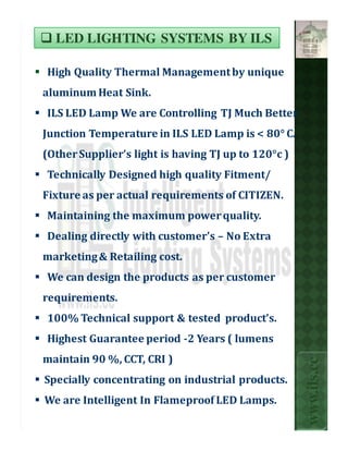 LED LIGHTING SYSTEMS BY ILS

High Quality Thermal Management by unique
aluminum Heat Sink.
ILS LED Lamp We are Controlling TJ Much Better
Junction Temperature in ILS LED Lamp is < 80° C.
(Other Supplier’s light is having TJ up to 120°c )
Technically Designed high quality Fitment/
Fixture as per actual requirements of CITIZEN.
Maintaining the maximum power quality.
Dealing directly with customer's – No Extra
marketing & Retailing cost.
We can design the products as per customer
requirements.
100% Technical support & tested product’s.
Highest Guarantee period -2 Years ( lumens
maintain 90 %, CCT, CRI )
                                                     www.ils.cc



Specially concentrating on industrial products.
We are Intelligent In Flameproof LED Lamps.
 