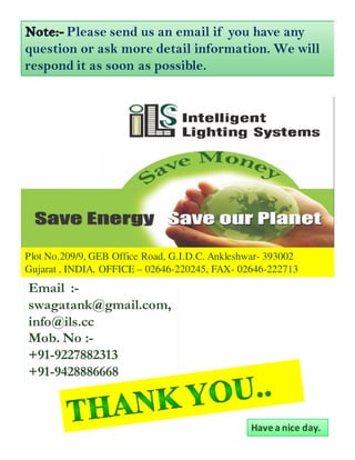 Please send us an email if you have any
question or ask more detail information. We will
respond it as soon as possible.




Plot No.209/9, GEB Office Road, G.I.D.C. Ankleshwar- 393002
Gujarat , INDIA. OFFICE – 02646-220245, FAX- 02646-222713
Email :-
swagatank@gmail.com,
info@ils.cc
Mob. No :-
+91-9227882313
+91-9428886668


                                                Have a nice day.
 