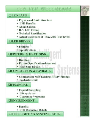 LED LAMP
    Physics and Basic Structure
     LED Benefits
    About Citizen
    ILS LED Fitting
    Technical Specification
    Actual test report of 13X2 30w (Lux level)
LED DRIVER
    Features
    Specifications
FIXTURE & HEAT SINK
    Drawing
    Fixture Specification datasheet
    Heat Sink Details
COMPARISON & PAYBACK
    Comparison with Existing HPMV Fittings
    Payback Detail
FINANCIAL
    Capital Budgeting
    Life cycle cost
    Guarantee / warranty
                                                 www.ils.cc


ENVIRONMENT
    Benefits
    CO2 Reduction Details
LED LIGHTING SYSTEMS BY ILS
 