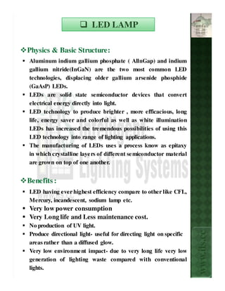 LED LAMP

Physics & Basic Structure:
Aluminum indium gallium phosphate ( AllnGap) and indium
gallium nitride(InGaN) are the two most common LED
technologies, displacing older gallium arsenide phosphide
(GaAsP) LEDs.
LEDs are solid state semiconductor devices that convert
electrical energy directly into light.
LED technology to produce brighter , more efficacious, long
life, energy saver and colorful as well as white illumination
LEDs has increased the tre mendous possibilities of using this
LED technology into range of lighting applications.
The manufacturing of LEDs uses a process know as epitaxy
in which crystalline laye rs of different se miconductor material
are grown on top of one another.


Benefits :
LED having ever highest efficiency compare to other like CFL,
Mercury, incandescent, sodium lamp etc.
Very low power consumption
Very Long life and Less maintenance cost.
No production of UV light.
                                                                    www.ils.cc

Produce directional light- useful for directing light on specific
areas rather than a diffused glow.
Very low environme nt impact- due to very long life very low
generation of lighting waste compared with conventional
lights.
 