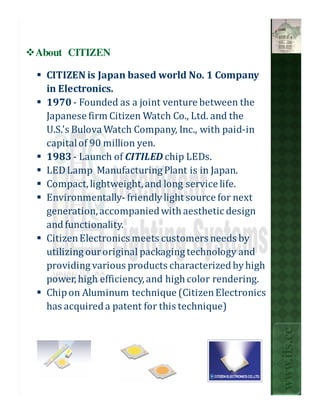 About CITIZEN

 CITIZEN is Japan based world No. 1 Company
 in Electronics.
 1970 - Founded as a joint venture between the
 Japanese firm Citizen Watch Co., Ltd. and the
 U.S.'s Bulova Watch Company, Inc., with paid-in
 capital of 90 million yen.
 1983 - Launch of CITILED chip LEDs.
 LED Lamp Manufacturing Plant is in Japan.
 Compact, lightweight, and long service life.
 Environmentally- friendly light source for next
 generation, accompanied with aesthetic design
 and functionality.
 Citizen Electronics meets customers needs by
 utilizing our original packaging technology and
 providing various products characterized by high
 power, high efficiency, and high color rendering.
 Chip on Aluminum technique (Citizen Electronics
 has acquired a patent for this technique)
                                                     www.ils.cc
 