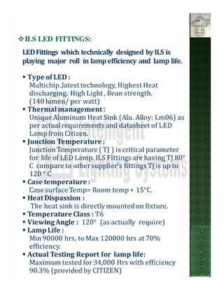 ILS LED FITTINGS:
LED Fittings which technically designed by ILS is
playing major roll in lamp efficiency and lamp life.

 Type of LED :
  Multichip ,latest technology, Highest Heat
  discharging, High Light , Bean strength.
  (140 lumen/ per watt)
 Thermal management :
  Unique Aluminum Heat Sink (Alu. Alloy: Lm06) as
  per actual requirements and datasheet of LED
  Lamp from Citizen.
 Junction Temperature :
  Junction Temperature ( TJ ) is critical parameter
  for life of LED Lamp. ILS Fittings are having TJ 80°
  C compare to other supplier’s fittings TJ is up to
  120 ° C
 Case temperature :
  Case surface Temp= Room temp + 15°C.
 Heat Dispassion :
  The heat sink is directly mounted on fixture.
 Temperature Class : T6
 Viewing Angle : 120° (as actually require)
 Lamp Life :
                                                         www.ils.cc


  Min 90000 hrs, to Max 120000 hrs at 70%
  efficiency.
 Actual Testing Report for lamp life:
  Maximum tested for 34,000 Hrs with efficiency
  90.3% (provided by CITIZEN)
 