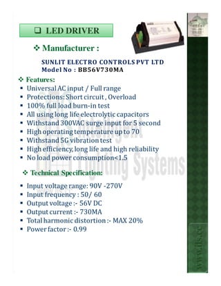 LED DRIVER

     Manufacturer :
     SUNLIT ELECTRO CONTROLS PVT LTD
     Model No : BB56V730MA
Features:
Universal AC input / Full range
Protections: Short circuit , Overload
100% full load burn-in test
All using long life electrolytic capacitors
Withstand 300VAC surge input for 5 second
High operating temperature up to 70
Withstand 5G vibration test
                     .
High efficiency, long life and high reliability
No load power consumption<1.5

 Technical Specification:
Input voltage range: 90V -270V
Input frequency : 50/ 60
Output voltage :- 56V DC
Output current :- 730MA
Total harmonic distortion :- MAX 20%
                                                  www.ils.cc

Power factor :- 0.99
 