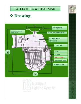 FIXTURE & HEAT SINK

           Drawing:

                           230
                           190          2 no's of @10mm
                                        holes on bracket
      STUD TYPE TERMINAL
      CABLE ENTRY                 ½” BSW HOLE FOR MOUNTING




                                    LED DRIVER
                                    HIT SINK

                                            CEMENTING
365




                                            GASKET

                                            “ J ” HOOK

                                            ILS LED LIGHT

                                            BOROSILICATE GLASS



                                           WIRE GUARD




                           290
                                                                 www.ils.cc
 