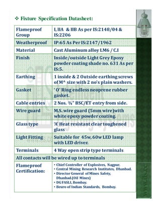 Fixture Specification Datasheet:

Flameproof       I, IIA & IIB As per IS:2148/04 &
Group            IS:2206
Weatherproof     IP:65 As Per IS:2147/1962
Material         Cast Aluminum alloy LM6 / C.I
Finish           Inside/outside Light Grey Epoxy
                 powder coating shade no. 631 As per
                 IS:5.
Earthing         1 inside & 2 Outside earthing screws
                 of M^ size with 2 no's plain washers.
Gasket           ‘ O’ Ring endless neoprene rubber
                 gasket.
Cable entries    2 Nos. ¾” BSC/ET entry from side.
Wire guard       M.S. wire guard (5mm wire)with
                 white epoxy powder coating.
Glass type       ‘A’ Heat resistant clear toughened
                 glass
Light Fitting    Suitable for 45w, 60w LED lamp
                 with LED driver.
Terminals        4 Way open strip type terminals
All contacts will be wired up to terminals
Flameproof       • Chief Controller of Explosives, Nagpur.
                                                                  www.ils.cc


                 • Central Mining Research Institutes, Dhanbad.
Certification:   • Director General of Mines Safety,
                   Dhanbad.(Oil Mines)
                 • DG FASLI, Bombay.
                 • Beuro of Indian Standards, Bombay.
 