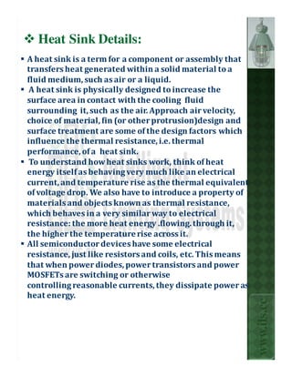 Heat Sink Details:
A heat sink is a term for a component or assembly that
transfers heat generated within a solid material to a
fluid medium, such as air or a liquid.
 A heat sink is physically designed to increase the
surface area in contact with the cooling fluid
surrounding it, such as the air. Approach air velocity,
choice of material, fin (or other protrusion)design and
surface treatment are some of the design factors which
influence the thermal resistance, i.e. thermal
performance, of a heat sink.
 To understand how heat sinks work, think of heat
energy itself as behaving very much like an electrical
current, and temperature rise as the thermal equivalent
of voltage drop. We also have to introduce a property of
materials and objects known as thermal resistance,
which behaves in a very similar way to electrical
resistance: the more heat energy .flowing. through it,
the higher the temperature rise across it.
All semiconductor devices have some electrical
resistance, just like resistors and coils, etc. This means
that when power diodes, power transistors and power
MOSFETs are switching or otherwise
controlling reasonable currents, they dissipate power as
heat energy.
                                                             www.ils.cc
 