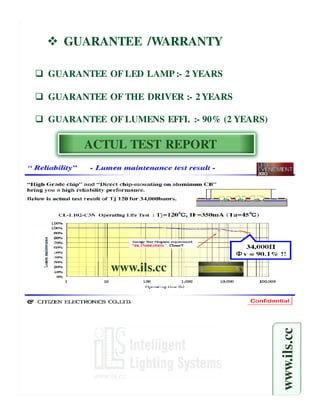 GUARANTEE /WARRANTY

GUARANTEE OF LED LAMP :- 2 YEARS

GUARANTEE OF THE DRIVER :- 2 YEARS

GUARANTEE OF LUMENS EFFI. :- 90% (2 YEARS)

      ACTUL TEST REPORT




            www.ils.cc
                                             www.ils.cc
 