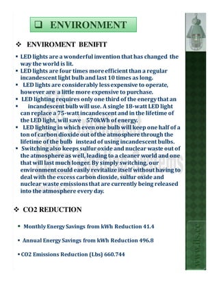 ENVIRONMENT
  ENVIROMENT BENIFIT
LED lights are a wonderful invention that has changed the
way the world is lit.
LED lights are four times more efficient than a regular
incandescent light bulb and last 10 times as long.
 LED lights are considerably less expensive to operate,
however are a little more expensive to purchase.
 LED lighting requires only one third of the energy that an
    incandescent bulb will use. A single 18-watt LED light
can replace a 75-watt incandescent and in the lifetime of
the LED light, will save 570kWh of energy.
 LED lighting in which even one bulb will keep one half of a
ton of carbon dioxide out of the atmosphere through the
lifetime of the bulb instead of using incandescent bulbs.
 Switching also keeps sulfur oxide and nuclear waste out of
the atmosphere as well, leading to a cleaner world and one
that will last much longer. By simply switching, our
environment could easily revitalize itself without having to
deal with the excess carbon dioxide, sulfur oxide and
nuclear waste emissions that are currently being released
into the atmosphere every day.


CO2 REDUCTION
                                                               www.ils.cc

 Monthly Energy Savings from kWh Reduction 41.4

Annual Energy Savings from kWh Reduction 496.8

CO2 Emissions Reduction (Lbs) 660.744
 